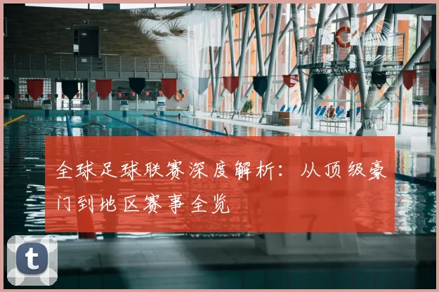 全球足球联赛深度解析：从顶级豪门到地区赛事全览