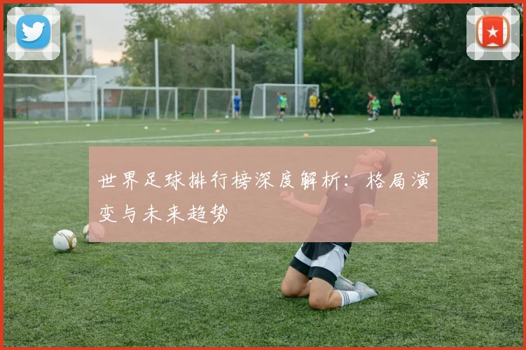 世界足球排行榜深度解析：格局演变与未来趋势