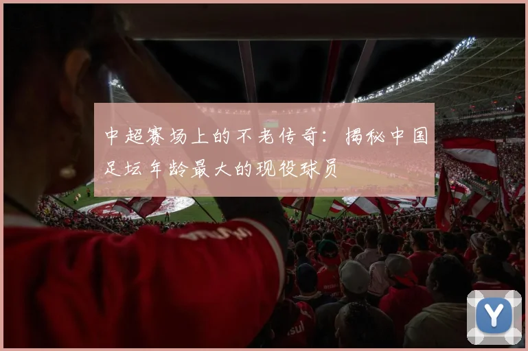 中超赛场上的不老传奇:揭秘中国足坛年龄最大的现役球员