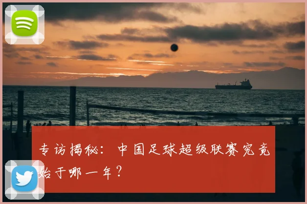 专访揭秘:中国足球超级联赛究竟始于哪一年?
