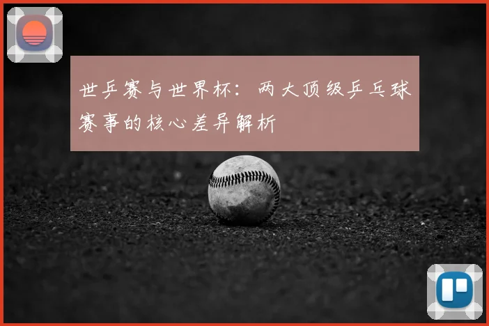 世乒赛与世界杯：两大顶级乒乓球赛事的核心差异解析