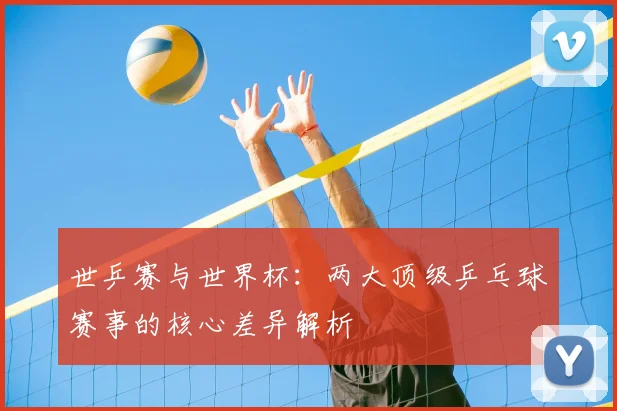 世乒赛与世界杯：两大顶级乒乓球赛事的核心差异解析