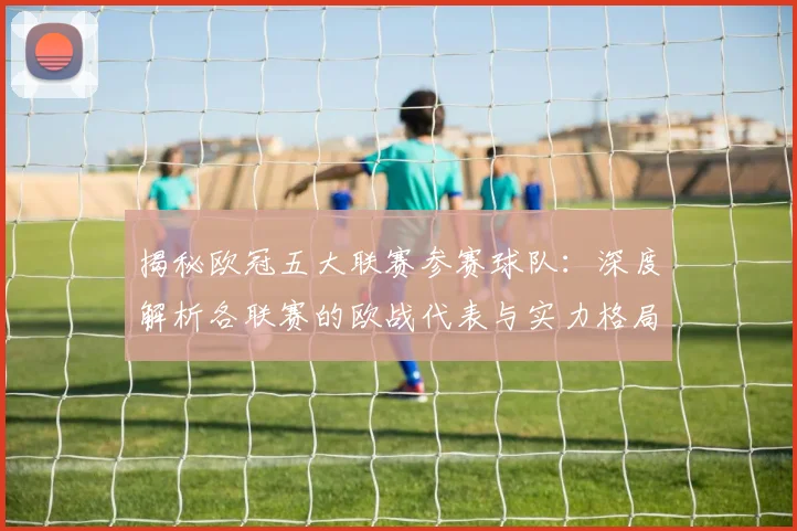 揭秘欧冠五大联赛参赛球队：深度解析各联赛的欧战代表与实力格局