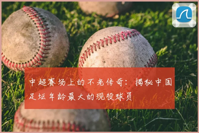 中超赛场上的不老传奇:揭秘中国足坛年龄最大的现役球员