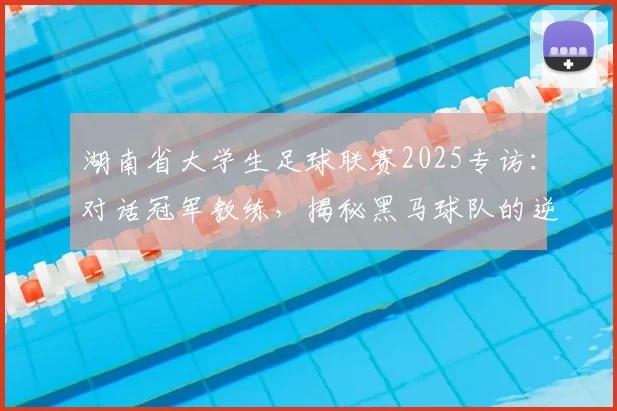 湖南省大学生足球联赛2025专访：对话冠军教练，揭秘黑马球队的逆袭之路