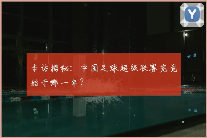 专访揭秘:中国足球超级联赛究竟始于哪一年?